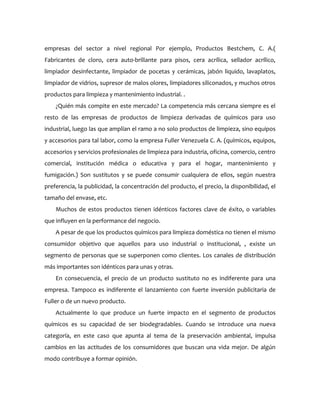 empresas del sector a nivel regional Por ejemplo, Productos Bestchem, C. A.(
Fabricantes de cloro, cera auto-brillante para pisos, cera acrílica, sellador acrílico,
limpiador desinfectante, limpiador de pocetas y cerámicas, jabón liquido, lavaplatos,
limpiador de vidrios, supresor de malos olores, limpiadores siliconados, y muchos otros
productos para limpieza y mantenimiento industrial. .
    ¿Quién más compite en este mercado? La competencia más cercana siempre es el
resto de las empresas de productos de limpieza derivadas de químicos para uso
industrial, luego las que amplían el ramo a no solo productos de limpieza, sino equipos
y accesorios para tal labor, como la empresa Fuller Venezuela C. A. (químicos, equipos,
accesorios y servicios profesionales de limpieza para industria, oficina, comercio, centro
comercial, institución médica o educativa y para el hogar, mantenimiento y
fumigación.) Son sustitutos y se puede consumir cualquiera de ellos, según nuestra
preferencia, la publicidad, la concentración del producto, el precio, la disponibilidad, el
tamaño del envase, etc.
    Muchos de estos productos tienen idénticos factores clave de éxito, o variables
que influyen en la performance del negocio.
    A pesar de que los productos químicos para limpieza doméstica no tienen el mismo
consumidor objetivo que aquellos para uso industrial o institucional, , existe un
segmento de personas que se superponen como clientes. Los canales de distribución
más importantes son idénticos para unas y otras.
    En consecuencia, el precio de un producto sustituto no es indiferente para una
empresa. Tampoco es indiferente el lanzamiento con fuerte inversión publicitaria de
Fuller o de un nuevo producto.
    Actualmente lo que produce un fuerte impacto en el segmento de productos
químicos es su capacidad de ser biodegradables. Cuando se introduce una nueva
categoría, en este caso que apunta al tema de la preservación ambiental, impulsa
cambios en las actitudes de los consumidores que buscan una vida mejor. De algún
modo contribuye a formar opinión.
 