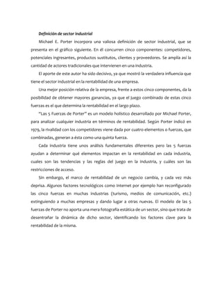Definición de sector industrial
    Michael E. Porter incorpora una valiosa definición de sector industrial, que se
presenta en el gráfico siguiente. En él concurren cinco componentes: competidores,
potenciales ingresantes, productos sustitutos, clientes y proveedores. Se amplía así la
cantidad de actores tradicionales que intervienen en una industria.
    El aporte de este autor ha sido decisivo, ya que mostró la verdadera influencia que
tiene el sector industrial en la rentabilidad de una empresa.
    Una mejor posición relativa de la empresa, frente a estos cinco componentes, da la
posibilidad de obtener mayores ganancias, ya que el juego combinado de estas cinco
fuerzas es el que determina la rentabilidad en el largo plazo.
    “Las 5 Fuerzas de Porter” es un modelo holístico desarrollado por Michael Porter,
para analizar cualquier industria en términos de rentabilidad. Según Porter indicó en
1979, la rivalidad con los competidores viene dada por cuatro elementos o fuerzas, que
combinadas, generan a ésta como una quinta fuerza.
    Cada industria tiene unos análisis fundamentales diferentes pero las 5 fuerzas
ayudan a determinar qué elementos impactan en la rentabilidad en cada industria,
cuales son las tendencias y las reglas del juego en la industria, y cuáles son las
restricciones de acceso.
    Sin embargo, el marco de rentabilidad de un negocio cambia, y cada vez más
deprisa. Algunos factores tecnológicos como Internet por ejemplo han reconfigurado
las cinco fuerzas en muchas industrias (turismo, medios de comunicación, etc.)
extinguiendo a muchas empresas y dando lugar a otras nuevas. El modelo de las 5
fuerzas de Porter no aporta una mera fotografía estática de un sector, sino que trata de
desentrañar la dinámica de dicho sector, identificando los factores clave para la
rentabilidad de la misma.
 