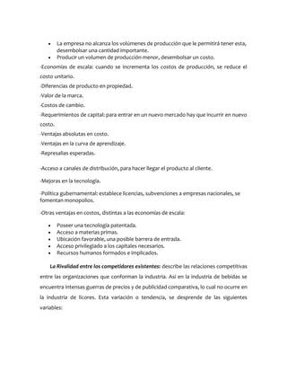 La empresa no alcanza los volúmenes de producción que le permitirá tener esta,
         desembolsar una cantidad importante.
         Producir un volumen de producción menor, desembolsar un costo.
-Economías de escala: cuando se incrementa los costos de producción, se reduce el
costo unitario.
-Diferencias de producto en propiedad.
-Valor de la marca.
-Costos de cambio.
-Requerimientos de capital: para entrar en un nuevo mercado hay que incurrir en nuevo
costo.
-Ventajas absolutas en costo.
-Ventajas en la curva de aprendizaje.
-Represalias esperadas.

-Acceso a canales de distribución, para hacer llegar el producto al cliente.

-Mejoras en la tecnología.

-Política gubernamental: establece licencias, subvenciones a empresas nacionales, se
fomentan monopolios.

-Otras ventajas en costos, distintas a las economías de escala:

         Poseer una tecnología patentada.
         Acceso a materias primas.
         Ubicación favorable, una posible barrera de entrada.
         Acceso privilegiado a los capitales necesarios.
         Recursos humanos formados e implicados.

    La Rivalidad entre los competidores existentes: describe las relaciones competitivas
entre las organizaciones que conforman la industria. Así en la industria de bebidas se
encuentra intensas guerras de precios y de publicidad comparativa, lo cual no ocurre en
la industria de licores. Esta variación o tendencia, se desprende de las siguientes
variables:
 