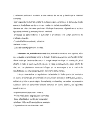-Crecimiento industrial: aumenta el crecimiento del sector y disminuye la rivalidad
existente.
-Sobrecapacidad industrial: ampliar la instalación por aumento de la demanda, si esta
cae amortizada, hace que las empresas vendan por debajo las unidades.
-Barreras de salida: factores que hacen difícil que la empresa salga del sector activos
fijos especializados que sirven para esa actividad.
-Diversidad de competidores: al aumentar el crecimiento del sector, disminuye la
rivalidad existente.
-Complejidad informacional y asimetría.
-Valor de la marca.
-Cuota de costo fijo por valor añadido.


    La Amenaza de productos sustitutos: Los productos sustitutos son aquellos a los
que se puede optar antes de tomar la decisión de compra, y cumple una función similar
al que sustituye. Ejemplos típicos son: la margarina que sustituye a la mantequilla, el té
al café, el metro al autobus, el video juegos al video cassette, el video cable a la TV de
aire, etc. Los productos sustitutos influyen en las estrategias y en el cuadro de
resultados de una empresa porque son claramente competencia.
    Es importante realizar un seguimiento de la evolución de los productos sustitutos
en cuanto a tecnología, preferencias del consumidor, canales de distribución, precios,
calidad de producto y estrategias de marketing; evaluando y tratando a los productos
sustitutos como un competidor directo, tomando en cuenta además, los siguientes
condicionantes:

-Propensión del comprador a sustituir.
-Precios relativos de los productos sustitutos.
-Costo o facilidad de cambio del comprador.
-Nivel percibido de diferenciación de producto.
-Disponibilidad de sustitutos cercanos.
 