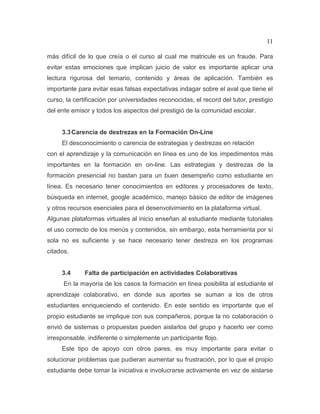 11
más difícil de lo que creía o el curso al cual me matricule es un fraude. Para
evitar estas emociones que implican juicio de valor es importante aplicar una
lectura rigurosa del temario, contenido y áreas de aplicación. También es
importante para evitar esas falsas expectativas indagar sobre el aval que tiene el
curso, la certificación por universidades reconocidas, el record del tutor, prestigio
del ente emisor y todos los aspectos del prestigió de la comunidad escolar.
3.3Carencia de destrezas en la Formación On-Line
El desconocimiento o carencia de estrategias y destrezas en relación
con el aprendizaje y la comunicación en línea es uno de los impedimentos más
importantes en la formación en on-line. Las estrategias y destrezas de la
formación presencial no bastan para un buen desempeño como estudiante en
línea. Es necesario tener conocimientos en editores y procesadores de texto,
búsqueda en internet, google académico, manejo básico de editor de imágenes
y otros recursos esenciales para el desenvolvimiento en la plataforma virtual.
Algunas plataformas virtuales al inicio enseñan al estudiante mediante tutoriales
el uso correcto de los menús y contenidos, sin embargo, esta herramienta por sí
sola no es suficiente y se hace necesario tener destreza en los programas
citados.
3.4 Falta de participación en actividades Colaborativas
En la mayoría de los casos la formación en línea posibilita al estudiante el
aprendizaje colaborativo, en donde sus aportes se suman a los de otros
estudiantes enriqueciendo el contenido. En este sentido es importante que el
propio estudiante se implique con sus compañeros, porque la no colaboración o
envió de sistemas o propuestas pueden aislarlos del grupo y hacerlo ver como
irresponsable, indiferente o simplemente un participante flojo.
Este tipo de apoyo con otros pares, es muy importante para evitar o
solucionar problemas que pudieran aumentar su frustración, por lo que el propio
estudiante debe tomar la iniciativa e involucrarse activamente en vez de aislarse
 