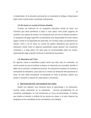 12
o distanciarse. Si la situación personal de un estudiante le obliga a distanciarse
debe volver cuanto antes a participar activamente.
3.5 No tomar en cuenta el Costo Añadido
Cuando se matricula en un programa educativo virtual se hace una
inversión que dará beneficios a largo o corto plazo, esta podrá pagarse de
contado o por plazos de tiempo. Es importante que una vez se decida acceder a
un programa de pago específico el estudiante sea responsable de hacer dichos
pagos o estar en la capacidad de responder. En muchos casos se abandona por
retraso, mora y no se toma en cuenta los gastos operativos que genera la
educación virtual. Esto en algunos estudiantes puede generar una frustración
inmediata o a largo plazo. En este caso es recomendable sacar los costos,
capacidad de pago y decidir continuar o abandonar el proyecto.
3.6 Abandono del Tutor
En algunos casos el estudiante puede sentir que esta solo sin orientador, el
motivo puede ser que el profesor a tiempo no responde sus consultas, también a
fallas de la conexión o problemas técnicos. Es importante mantener el contacto y
acompañar al estudiante, pues este es un motivo de deserción del estudiante en
línea. El tutor debe acompañar al estudiante en todo el proceso, aclarar sus
dudas y motivarlo a mejorar en cada sesión o encuentro.
4. MOTIVACION DEL ESTUDIANTE EN LINEA
Existe una relación muy estrecha entre el aprendizaje y la motivación,
cuando existe motivación en el estudiante termina convirtiéndolo en un
excelente investigador, lo cual incrementa su curva de aprendizaje. El tiempo
que dedica al estudio y análisis de los temas es mayor y el tutor observa los
progresos en los resultados de las actividades y los trabajos.
 
