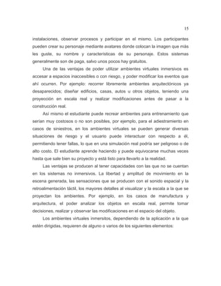 15
instalaciones, observar procesos y participar en el mismo. Los participantes
pueden crear su personaje mediante avatares donde colocan la imagen que más
les guste, su nombre y características de su personaje. Estos sistemas
generalmente son de paga, salvo unos pocos hay gratuitos.
Una de las ventajas de poder utilizar ambientes virtuales inmersivos es
accesar a espacios inaccesibles o con riesgo, y poder modificar los eventos que
ahí ocurren. Por ejemplo: recorrer libremente ambientes arquitectónicos ya
desaparecidos; diseñar edificios, casas, autos u otros objetos, teniendo una
proyección en escala real y realizar modificaciones antes de pasar a la
construcción real.
Así mismo el estudiante puede recrear ambientes para entrenamiento que
serían muy costosos o no son posibles, por ejemplo, para el adiestramiento en
casos de siniestros, en los ambientes virtuales se pueden generar diversas
situaciones de riesgo y el usuario puede interactuar con respecto a él,
permitiendo tener fallas, lo que en una simulación real podría ser peligroso o de
alto costo. El estudiante aprende haciendo y puede equivocarse muchas veces
hasta que sale bien su proyecto y está listo para llevarlo a la realidad.
Las ventajas se producen al tener capacidades con las que no se cuentan
en los sistemas no inmersivos. La libertad y amplitud de movimiento en la
escena generada, las sensaciones que se producen con el sonido espacial y la
retroalimentación táctil, los mayores detalles al visualizar y la escala a la que se
proyectan los ambientes. Por ejemplo, en los casos de manufactura y
arquitectura, el poder analizar los objetos en escala real, permite tomar
decisiones, realizar y observar las modificaciones en el espacio del objeto.
Los ambientes virtuales inmersitos, dependiendo de la aplicación a la que
estén dirigidas, requieren de alguno o varios de los siguientes elementos:
 