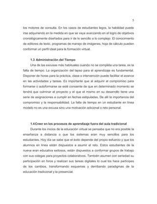5
los motores de consulta. En los casos de estudiantes legos, la habilidad puede
irse adquiriendo en la medida en que se vaya avanzando en el logro de objetivos
cronológicamente diseñados para ir de lo sencillo a lo complejo. El conocimiento
de editores de texto, programas de manejo de imágenes, hoja de cálculo pueden
conformar un perfil ideal para la formación virtual.
1.3 Administración del Tiempo
Una de las excusas más habituales cuando no se completa una tarea, es la
falta de tiempo. La organización del lapso para el aprendizaje es fundamental.
Disponer de horas para la práctica, clase o intervención puede facilitar el avance
en las actividades y tareas. Es importante que al adquirir el compromiso para
formarse o autoformarse se esté consiente de que en determinado momento se
tendrá que culminar el proyecto y el que el mismo en su desarrollo tiene una
serie de asignaciones a cumplir en fechas estipuladas, De allí la importancia del
compromiso y la responsabilidad. La falta de tiempo en un estudiante en línea
modelo no es una excusa sino una motivación adicional o reto personal.
1.4Creer en los procesos de aprendizaje fuera del aula tradicional
Durante los inicios de la educación virtual se pensaba que no era posible la
enseñanza a distancia o que los sistemas eran muy sencillos para los
estudiantes. Hoy día se sabe que el éxito depende del propio esfuerzo y que los
alumnos en línea están dispuestos a asumir el reto. Estos estudiantes de la
nueva eran educativa exitosos, están dispuestos a conformar grupos de trabajo
con sus colegas para proyectos colaborativos. También asumen con seriedad su
participación en foros y realizan sus tareas digitales lo cual los hace partícipes
de los cambios, transformando esquemas y derribando paradigmas de la
educación tradicional y la presencial.
 