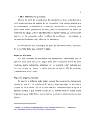 6
1.5Ser comunicador y analista
Dentro del perfil de competencias del estudiante en línea encontramos la
importancia que tiene el análisis de los contenidos y los nuevos aportes a la
educación virtual. Un estudiante con capacidad comunicativa con su tutor y otros
pares, tiene mayor probabilidad de éxito, pues se retroalimenta de todos los
miembros del equipo y ofrece abiertamente sus contribuciones. La comunicación
asertiva en la educación online fortalece la enseñanza y aprendizaje y
demuestra todo el potencial y liderazgo del estudiante.
En otra lectura más psicológica del perfil del estudiante online, Simpson2,
en el año 1992 decía que existían tres tipos:
Aspectos afectivos:
En este apartado se encuentran las necesidades emocionales que la
persona debe tener para poder seguir éxito como estudiante online de tener
madurez, buena autoestima, capacidad de ser asertivo, estar motivado por
periodos largos de tiempo y saber manejar el estrés. De lo contrario,
probablemente abandonaría.
Aspectos organizacionales
El alumno a distancia debe saber manejar las herramientas típicamente
usadas en este tipo de enseñanza. El alumno tiene que saber de informática
porque no va a contar con un docente cercano físicamente que le ayude a
estudiar, aunque sí que contará con el tutor. El alumno debe ser bueno a auto
organizarse para poder tomar sus decisiones y actuar en consonancia con sus
planes.
2
Simpson Carl. Como ser un estudiante Virtual exitoso. Consulta. Junio 20 de 2017. Disponible en:
http://www.educacionline.com/blog/el-perfil-del-estudiante-online/
 