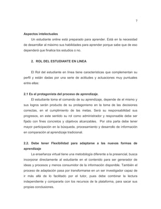 7
Aspectos intelectuales
Un estudiante online está preparado para aprender. Está en la necesidad
de desarrollar al máximo sus habilidades para aprender porque sabe que de eso
dependerá que finalice los estudios o no.
2. ROL DEL ESTUDIANTE EN LINEA
El Rol del estudiante en línea tiene características que complementan su
perfil y están dadas por una serie de actitudes y actuaciones muy puntuales
entre ellas:
2.1 Es el protagonista del proceso de aprendizaje.
El estudiante toma el comando de su aprendizaje, depende de el mismo y
sus logros serán producto de su protagonismo en la toma de las decisiones
correctas, en el cumplimiento de las metas. Será su responsabilidad sus
progresos, en este sentido su rol como administrador y responsable debe ser
fijado con fines concretos y objetivos alcanzables. Por otra parta debe tener
mayor participación en la búsqueda, procesamiento y desarrollo de información
en comparación al aprendizaje tradicional.
2.2. Debe tener Flexibilidad para adaptarse a las nuevas formas de
aprendizaje
La enseñanza virtual tiene una metodología diferente a la presencial, busca
incorporar directamente al estudiante en el contenido para ser generador de
ideas y procesos y menos consumidor de la información disponible. También el
proceso de adaptación pasa por transformarse en un ser investigador capaz de
ir más allá de lo facilitado por el tutor, pues debe combinar la lectura
independiente y compararla con los recursos de la plataforma, para sacar sus
propias conclusiones.
 