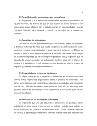 8
2.3Tener Motivación y contagiar a sus compañeros
Es importante que el estudiante en línea este plenamente convencido de
"querer hacerlo", de manera tal que en aun cuando se sienta cansado o sin
ganas para seguir adelante con el estudio, piense en sus prioridades y pueda
"recargar baterías" para continuar y cumplir los requisitos de la materia en
cuestión.
2.4Capacidad de Autogestión.
Otra función o rol es que debe ser capaz, por voluntad propia, de organizar
y distribuir su tiempo de modo que pueda cumplir con las actividades del curso,
dado que no habrá nadie vigilándole ni supervisando si se hace o no. El tutor se
limitará a darle la fecha tope de entrega de actividades, las cuales debe cumplir
en el tiempo estipulado, de no hacerlo puede perder su nota y es posible que no
apruebe la unidad curricular. La autogestión también pasa por el ahorro de
costos y la enseñanza virtual, aunque es más económica que la presencial
significa igualmente una inversión económica.
2.5 Capacidad para la toma de decisiones
En algún momento de la enseñanza aprendizaje el estudiante en línea
deberá tomas importantes disposiciones sobre el proceso de aprendizaje. Por
tanto, su rol decisivo será importante en el curso de los estudios y la interacción
con el tutor. Muchas decisiones serán correctas otras no, sin embargo, este
proceso servirá de aprendizaje y dará experiencia al estudiante para futuros
encuentros virtuales.
2.6Participar de las actividades propuestas
En importante que una vez adquirido el compromiso de participar como
estudiante en línea, seguir el cronograma de trabajo y estudio para realizar en
forma individual y en grupos el trabajo colaborativo. Lo cual conlleva a la lluvia
de ideas y el aprendizaje colaborativo. También implica visitar con frecuencia la
 