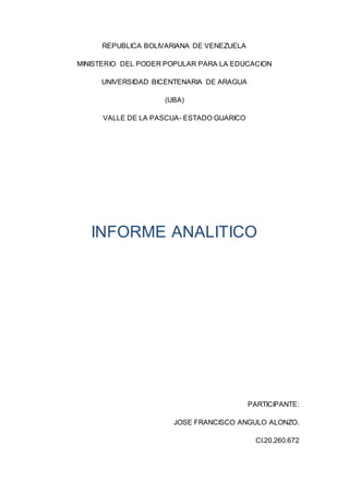 REPUBLICA BOLIVARIANA DE VENEZUELA
MINISTERIO DEL PODER POPULAR PARA LA EDUCACION
UNIVERSIDAD BICENTENARIA DE ARAGUA
(UBA)
VALLE DE LA PASCUA- ESTADO GUARICO
INFORME ANALITICO
PARTICIPANTE:
JOSE FRANCISCO ANGULO ALONZO.
CI.20.260.672
 