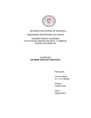 REPÚBLICA BOLIVARIANA DE VENEZUELA
UNIVERSIDAD BICENTENARIA DE ARAGUA
VICERRECTORADO ACADÉMICO
FACULTAD DE CIENCIAS POLÍTICAS Y JURÍDICAS
ESCUELA DE DERECHO
CONTRATOS
(INFORME ANALITICO ANALÍTICO)
Participante:
Yomaira Muñoz
C.I.: V-14.186.028
Profesor:
Franklin Soler
Curso:
Obligaciones I
 