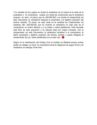 Y la voluntad de los sujetos en donde la vendedora da en buena fe la venta de la
propiedad y la compradora acepta con todas las condiciones que la vendedora
propuso, es decir, el precio que es 400.000.000 y en donde el otorgamiento de
este documento, la vendedora traspasa la propiedad y la legítima posesión del
terreno vendido “El precio de esta venta es la cantidad de Cuatrocientos mil
bolívares (Bs. 400.000,00) que ha recibido la vendedora en este acto de la
compradora, en dinero efectivo y a su entera y cabal satisfacción. Este Inmueble
está libre de todo gravamen y no adeuda nada por ningún concepto. Con el
otorgamiento de este Documento, la vendedora transfiere a la compradora, la
plena propiedad y legítima posesión del terreno vendido y queda obligada al
saneamiento de Ley “(esta identificado con el color rojo ).
Según en la clasificación del Código Civil el contrato es Bilateral porque ambas
partes se obligan, es decir, la compradora tiene la obligación de pagar el bien y la
vendedora en entregar dicho bien.
 