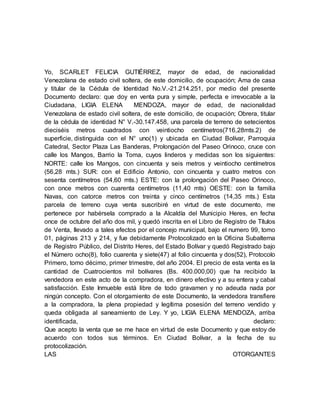 Yo, SCARLET FELICIA GUTIÉRREZ, mayor de edad, de nacionalidad
Venezolana de estado civil soltera, de este domicilio, de ocupación; Ama de casa
y titular de la Cédula de Identidad No.V.-21.214.251, por medio del presente
Documento declaro: que doy en venta pura y simple, perfecta e irrevocable a la
Ciudadana, LIGIA ELENA MENDOZA, mayor de edad, de nacionalidad
Venezolana de estado civil soltera, de este domicilio, de ocupación; Obrera, titular
de la cédula de identidad N° V.-30.147.458, una parcela de terreno de setecientos
dieciséis metros cuadrados con veintiocho centímetros(716,28mts.2) de
superficie, distinguida con el N° uno(1) y ubicada en Ciudad Bolívar, Parroquia
Catedral, Sector Plaza Las Banderas, Prolongación del Paseo Orinoco, cruce con
calle los Mangos, Barrio la Toma, cuyos linderos y medidas son los siguientes:
NORTE: calle los Mangos, con cincuenta y seis metros y veintiocho centímetros
(56,28 mts.) SUR: con el Edificio Antonio, con cincuenta y cuatro metros con
sesenta centímetros (54,60 mts.) ESTE: con la prolongación del Paseo Orinoco,
con once metros con cuarenta centímetros (11,40 mts) OESTE: con la familia
Navas, con catorce metros con treinta y cinco centímetros (14,35 mts.) Esta
parcela de terreno cuya venta suscribiré en virtud de este documento, me
pertenece por habérsela comprado a la Alcaldía del Municipio Heres, en fecha
once de octubre del año dos mil, y quedó inscrita en el Libro de Registro de Títulos
de Venta, llevado a tales efectos por el concejo municipal, bajo el numero 99, tomo
01, páginas 213 y 214, y fue debidamente Protocolizado en la Oficina Subalterna
de Registro Público, del Distrito Heres, del Estado Bolívar y quedó Registrado bajo
el Número ocho(8), folio cuarenta y siete(47) al folio cincuenta y dos(52), Protocolo
Primero, tomo décimo, primer trimestre, del año 2004. El precio de esta venta es la
cantidad de Cuatrocientos mil bolívares (Bs. 400.000,00) que ha recibido la
vendedora en este acto de la compradora, en dinero efectivo y a su entera y cabal
satisfacción. Este Inmueble está libre de todo gravamen y no adeuda nada por
ningún concepto. Con el otorgamiento de este Documento, la vendedora transfiere
a la compradora, la plena propiedad y legítima posesión del terreno vendido y
queda obligada al saneamiento de Ley. Y yo, LIGIA ELENA MENDOZA, arriba
identificada, declaro:
Que acepto la venta que se me hace en virtud de este Documento y que estoy de
acuerdo con todos sus términos. En Ciudad Bolívar, a la fecha de su
protocolización.
LAS OTORGANTES
 