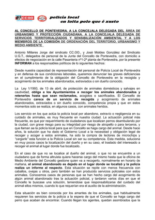 AL CONCELLO DE PONTEVEDRA, A LA CONCEJALA DELEGADA DEL ÁREA DE
URBANISTO Y PROTECCIÓN CIUDADANA. A LA CONCEJALA DELEGADA DE
SERVICIOS TERRITORIALIZADOS Y SENSIBILIZACIÓN ATBIENTAL Y A LOS
TIETBROS DE LA COTISIÓN DE ORDENACIÓN DEL TERRITORIO, URBANISTO Y
TEDIO ATBIENTE
Antonio Millares Jorge del sindicato CC.OO., y José Moldes González del Sindicato
U.G.T., delegados de personal de la Junta del Concello de Pontevedra, con domicilio a
efectos de negociación en la calle Pasanteria nº1-2ª planta de Pontevedra, por la presente
INFORTAN a los responsables políticos de lo siguientes hechos:
Desde nuestra capacidad de representación del personal de Policía Local de Pontevedra
y en defensa de sus condiciones laborales, queremos denunciar las graves deficiencias
en el cumplimiento de la obligación del Concello de Pontevedra en la recogida y
acogimiento de los animales abandonados, extraviados o sin dueño conocido.
La Ley 1/1993, de 13 de abril, de protección de animales domésticos y salvajes en
cautividad, obliga a los Ayuntamientos a recoger los animales abandonados y
retenerlos hasta que sean reclamados, acogidos o sacrificados. El Concello de
Pontevedra carece de un servicio de recogida y acogimiento de animales
abandonados, extraviados o sin dueño conocido, competencia propia y que en estos
momentos solo se realiza, en algunos casos, con animales heridos.
Los servicio en los que actúa la policía local por abandono, extravío o negligencia en su
cuidado de animales, es muy frecuente en nuestra ciudad. La actuación policial más
frecuente, es que por requerimiento de ciudadanos que localizan perros deambulando por
la ciudad, con grave riesgo para su integridad por riesgo de atropello o para terceros, y
que llaman aa la policía local para que en Concello se haga cargo del animal. Desde hace
años, la solución que ha dado el Gobierno Local a la necesidad y obligación legal de
recoger y acoger a estos animales, ha sido la compra de lectores de microchips y
“cargarle” esta función a la Policía Local sin ser su competencia. Esta medida, soluciona
en muy pocos casos la localización del dueño y en su caso, el traslado del interesado a
recoger el animal al lugar donde fue localizado.
En el caso de que no se localice al dueño del animal, o que no se encuentre a un
ciudadano que de forma altruista quiera hacerse cargo del mismo hasta que la oficina de
Medio Ambiente del Concello gestione quien va a recogerlo, normalmente en horario de
mañana, el animal abandonado es dejado en el lugar donde se localizó y la policía
realiza un informe al respecto. Esta situación se repite con menos frecuencia con
caballos, ovejas u otros, pero también se han producido servicios policiales con estos
animales. Conocemos casos de personas que se han hecho cargo del acogimiento de
algún animal abandonado tras la actuación policial, y tardaron varios días en que el
Concello le buscase una solución, teniendose que responsabilizarse del cuidado del
animal ellos mismos, cuando lo que requerían era el auxilio de la administración.
Esta situación es bien conocida por los amantes de los animales, que habitualmente
requieren los servicios de la policía a la espera de que el Concello se haga cargo del
perro que acaban de encontrar. Cuando llegan los agentes, quedan asombrados que la
 