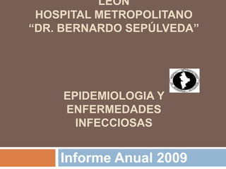 LEÓN
 HOSPITAL METROPOLITANO
“DR. BERNARDO SEPÚLVEDA”




    EPIDEMIOLOGIA Y
    ENFERMEDADES
      INFECCIOSAS


    Informe Anual 2009
 