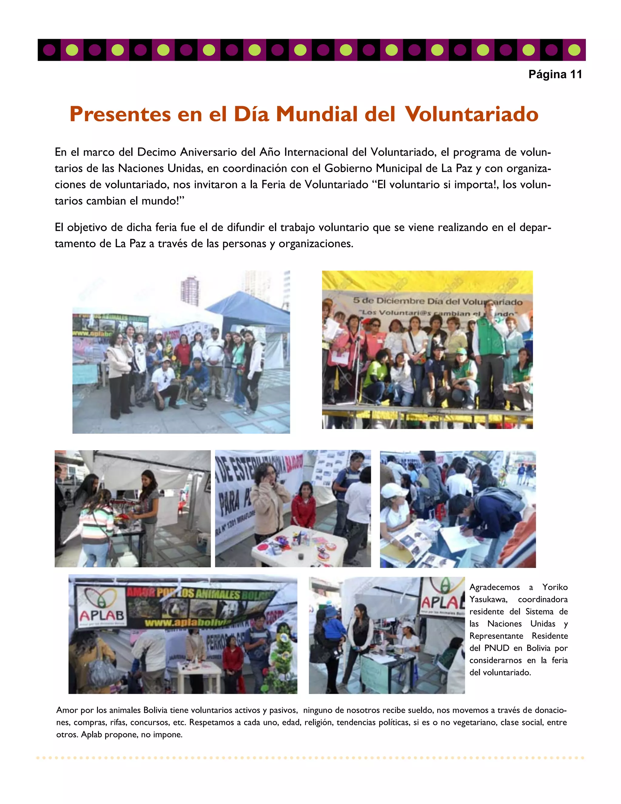 Página 11


   Presentes en el Día Mundial del Voluntariado
En el marco del Decimo Aniversario del Año Internacional del Voluntariado, el programa de volun-
tarios de las Naciones Unidas, en coordinación con el Gobierno Municipal de La Paz y con organiza-
ciones de voluntariado, nos invitaron a la Feria de Voluntariado “El voluntario si importa!, los volun-
tarios cambian el mundo!”

El objetivo de dicha feria fue el de difundir el trabajo voluntario que se viene realizando en el depar-
tamento de La Paz a través de las personas y organizaciones.




                                                                                                                  Agradecemos a Yoriko
                                                                                                                  Yasukawa, coordinadora
                                                                                                                  residente del Sistema de
                                                                                                                  las Naciones Unidas y
                                                                                                                  Representante Residente
                                                                                                                  del PNUD en Bolivia por
                                                                                                                  considerarnos en la feria
                                                                                                                  del voluntariado.



Amor por los animales Bolivia tiene voluntarios activos y pasivos, ninguno de nosotros recibe sueldo, nos movemos a través de donacio-
nes, compras, rifas, concursos, etc. Respetamos a cada uno, edad, religión, tendencias políticas, si es o no vegetariano, clase social, entre
otros. Aplab propone, no impone.
 