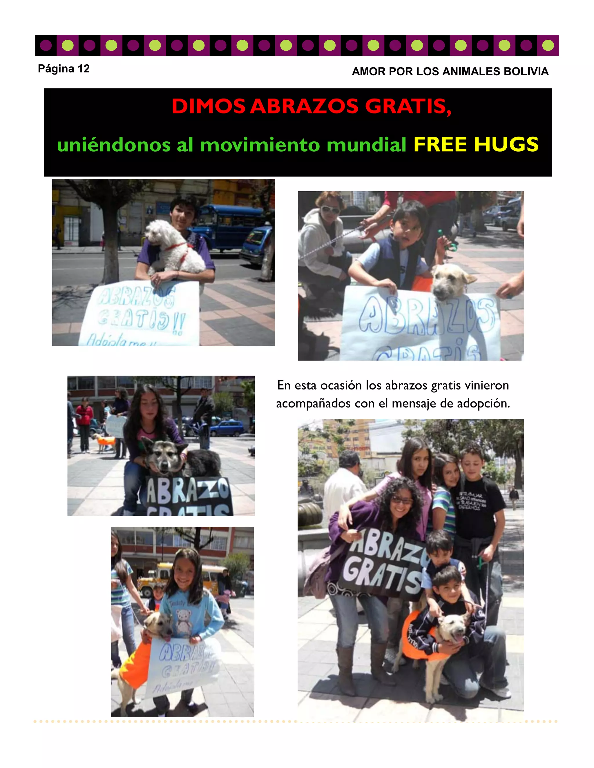 Página 12                          AMOR POR LOS ANIMALES BOLIVIA


            DIMOS ABRAZOS GRATIS,
   uniéndonos al movimiento mundial FREE HUGS




                      En esta ocasión los abrazos gratis vinieron
                      acompañados con el mensaje de adopción.
 