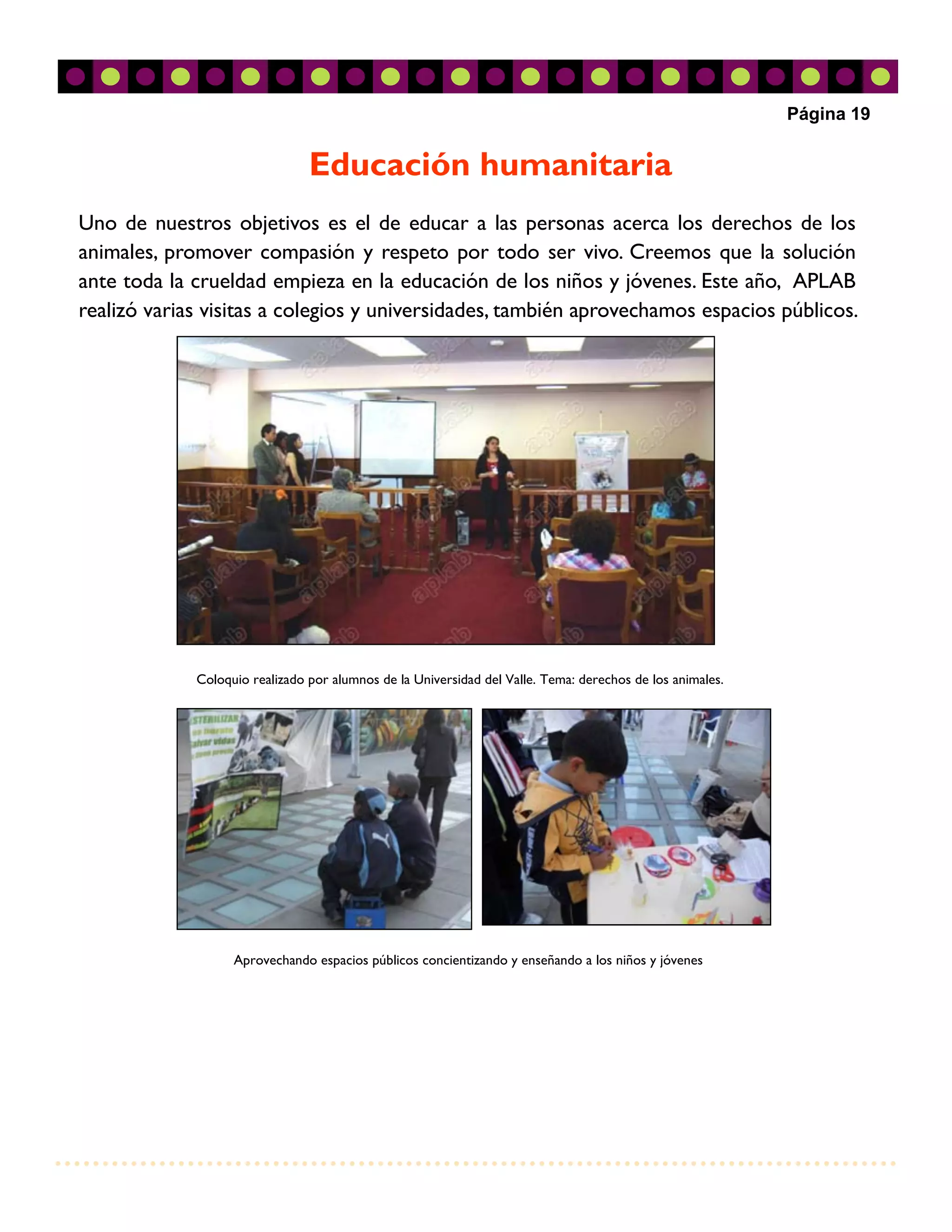 Página 19


                                Educación humanitaria
Uno de nuestros objetivos es el de educar a las personas acerca los derechos de los
animales, promover compasión y respeto por todo ser vivo. Creemos que la solución
ante toda la crueldad empieza en la educación de los niños y jóvenes. Este año, APLAB
realizó varias visitas a colegios y universidades, también aprovechamos espacios públicos.




             Coloquio realizado por alumnos de la Universidad del Valle. Tema: derechos de los animales.




                   Aprovechando espacios públicos concientizando y enseñando a los niños y jóvenes
 
