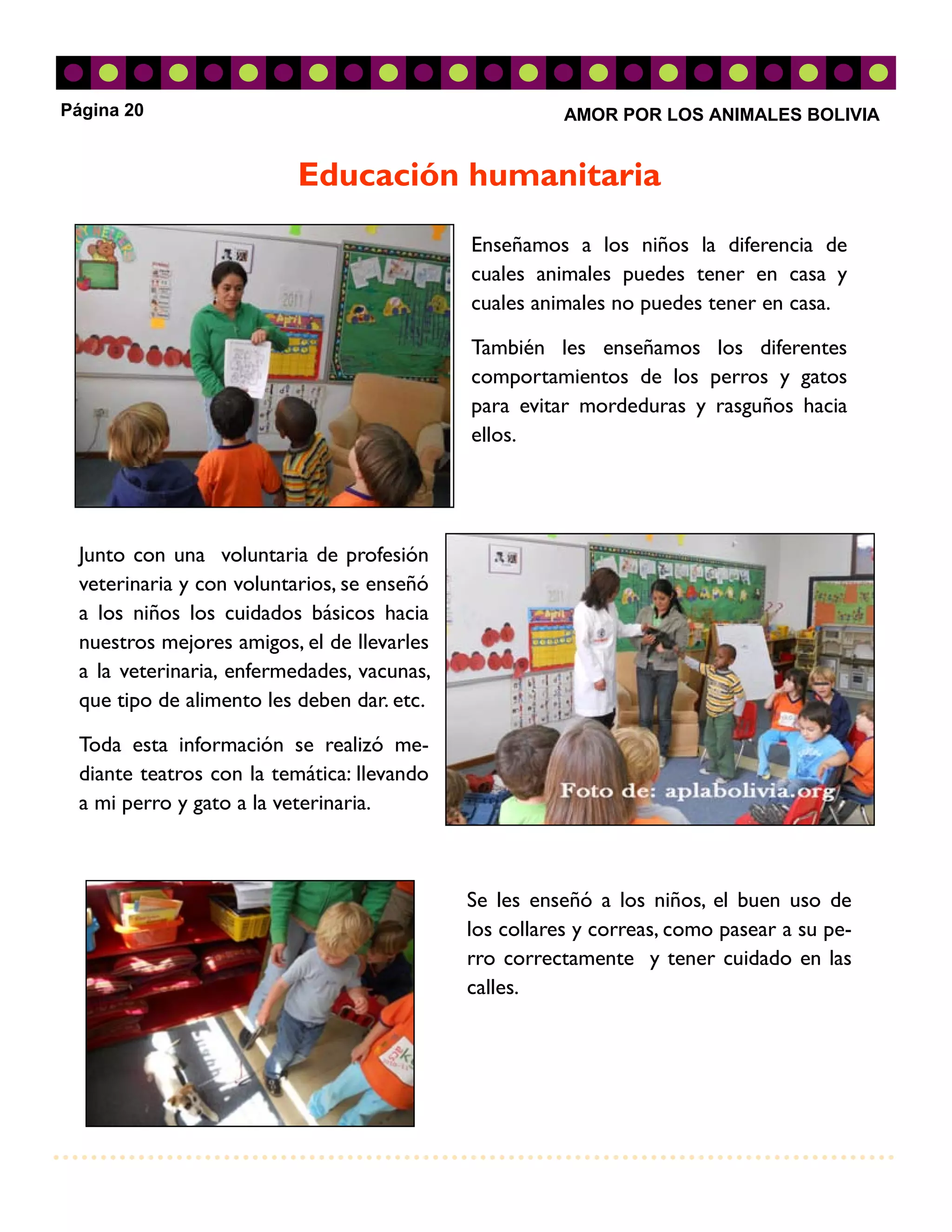 Página 20                                              AMOR POR LOS ANIMALES BOLIVIA


                          Educación humanitaria
                                            Enseñamos a los niños la diferencia de
                                            cuales animales puedes tener en casa y
                                            cuales animales no puedes tener en casa.

                                            También les enseñamos los diferentes
                                            comportamientos de los perros y gatos
                                            para evitar mordeduras y rasguños hacia
                                            ellos.




 Junto con una voluntaria de profesión
 veterinaria y con voluntarios, se enseñó
 a los niños los cuidados básicos hacia
 nuestros mejores amigos, el de llevarles
 a la veterinaria, enfermedades, vacunas,
 que tipo de alimento les deben dar. etc.

 Toda esta información se realizó me-
 diante teatros con la temática: llevando
 a mi perro y gato a la veterinaria.



                                            Se les enseñó a los niños, el buen uso de
                                            los collares y correas, como pasear a su pe-
                                            rro correctamente y tener cuidado en las
                                            calles.
 