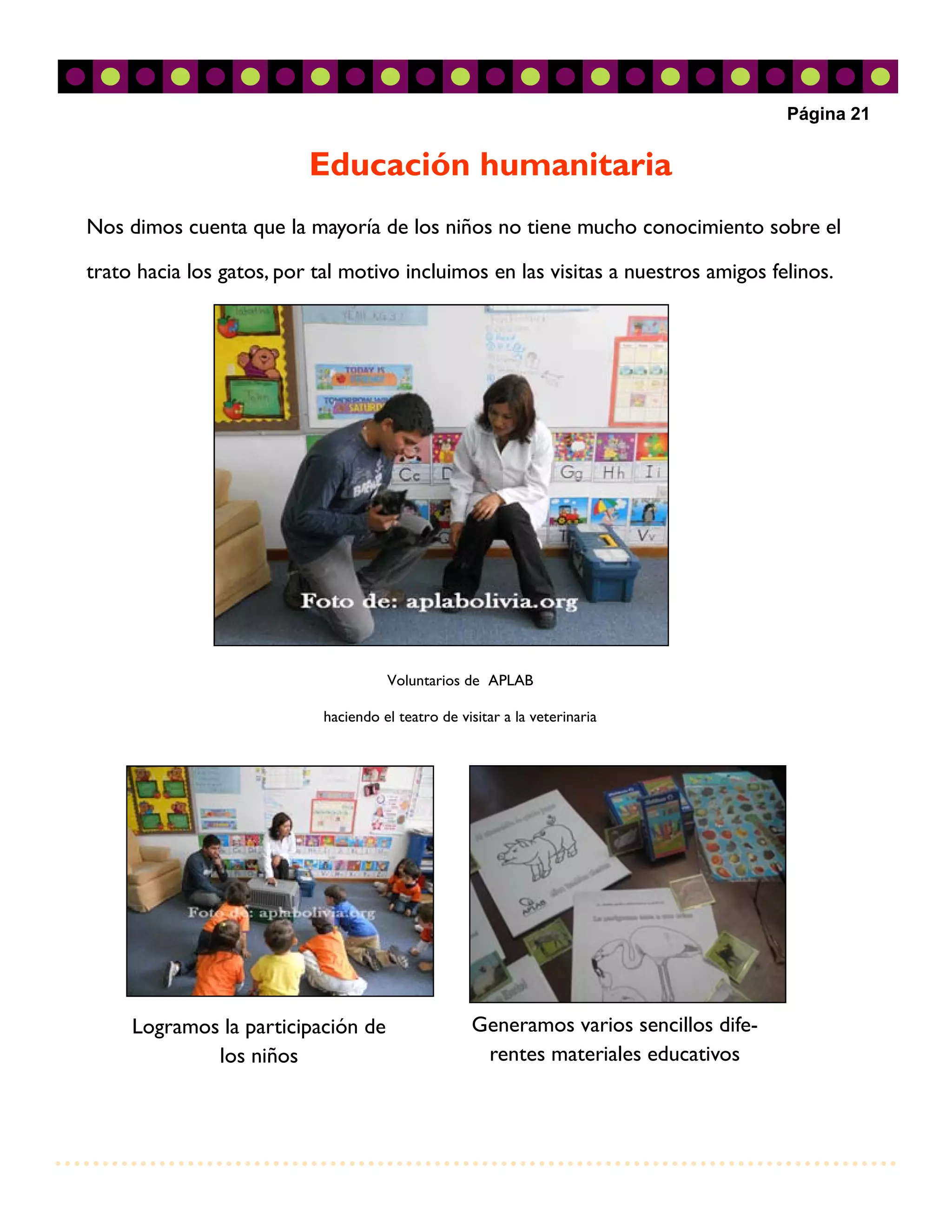 Página 21


                          Educación humanitaria
Nos dimos cuenta que la mayoría de los niños no tiene mucho conocimiento sobre el

trato hacia los gatos, por tal motivo incluimos en las visitas a nuestros amigos felinos.




                                      Voluntarios de APLAB

                            haciendo el teatro de visitar a la veterinaria




     Logramos la participación de                   Generamos varios sencillos dife-
             los niños                               rentes materiales educativos
 