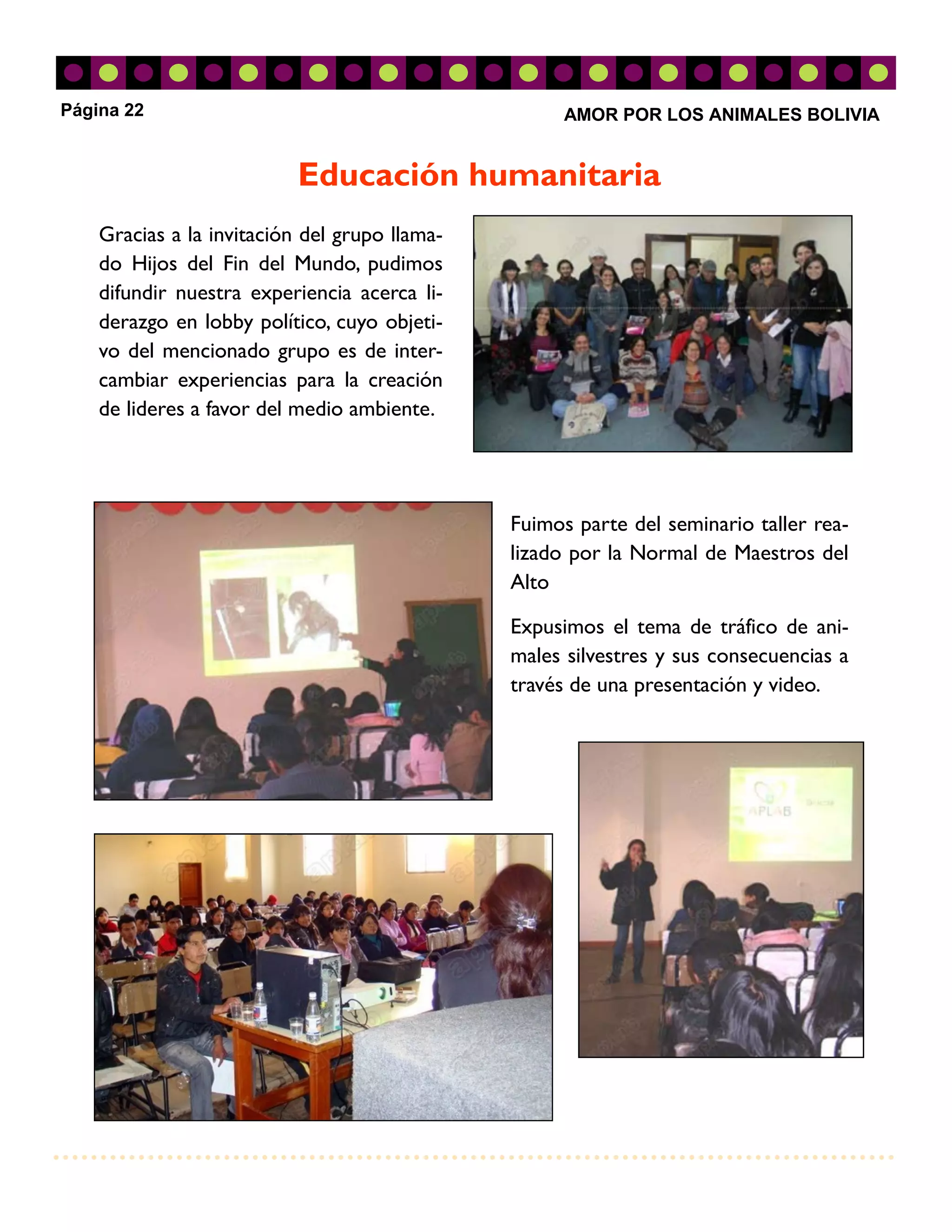 Página 22                                            AMOR POR LOS ANIMALES BOLIVIA


                           Educación humanitaria
    Gracias a la invitación del grupo llama-
    do Hijos del Fin del Mundo, pudimos
    difundir nuestra experiencia acerca li-
    derazgo en lobby político, cuyo objeti-
    vo del mencionado grupo es de inter-
    cambiar experiencias para la creación
    de lideres a favor del medio ambiente.




                                               Fuimos parte del seminario taller rea-
                                               lizado por la Normal de Maestros del
                                               Alto

                                               Expusimos el tema de tráfico de ani-
                                               males silvestres y sus consecuencias a
                                               través de una presentación y video.
 