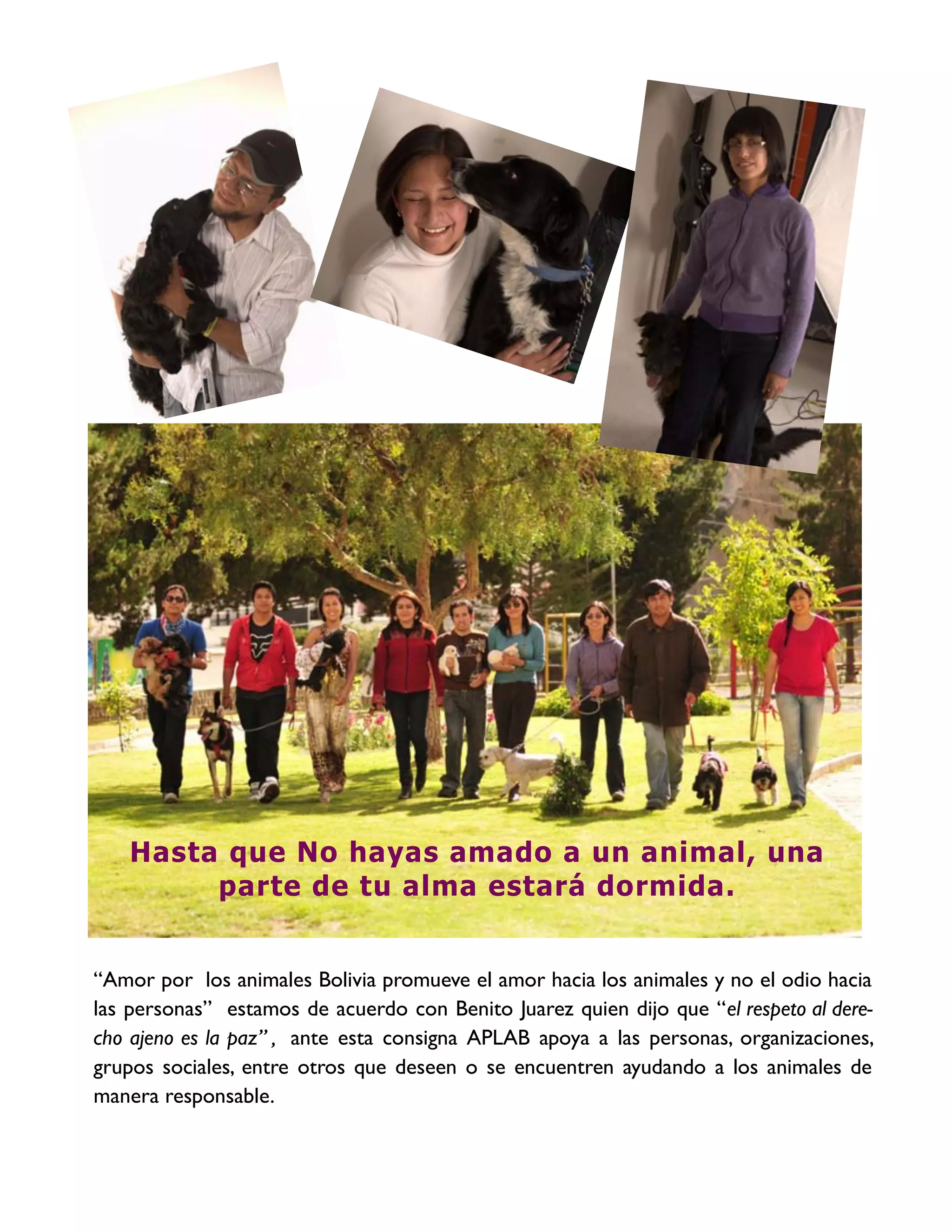 Hasta que No hayas amado a un animal, una
        parte de tu alma estará dormida.


“Amor por los animales Bolivia promueve el amor hacia los animales y no el odio hacia
las personas” estamos de acuerdo con Benito Juarez quien dijo que “el respeto al dere-
cho ajeno es la paz” , ante esta consigna APLAB apoya a las personas, organizaciones,
grupos sociales, entre otros que deseen o se encuentren ayudando a los animales de
manera responsable.
 