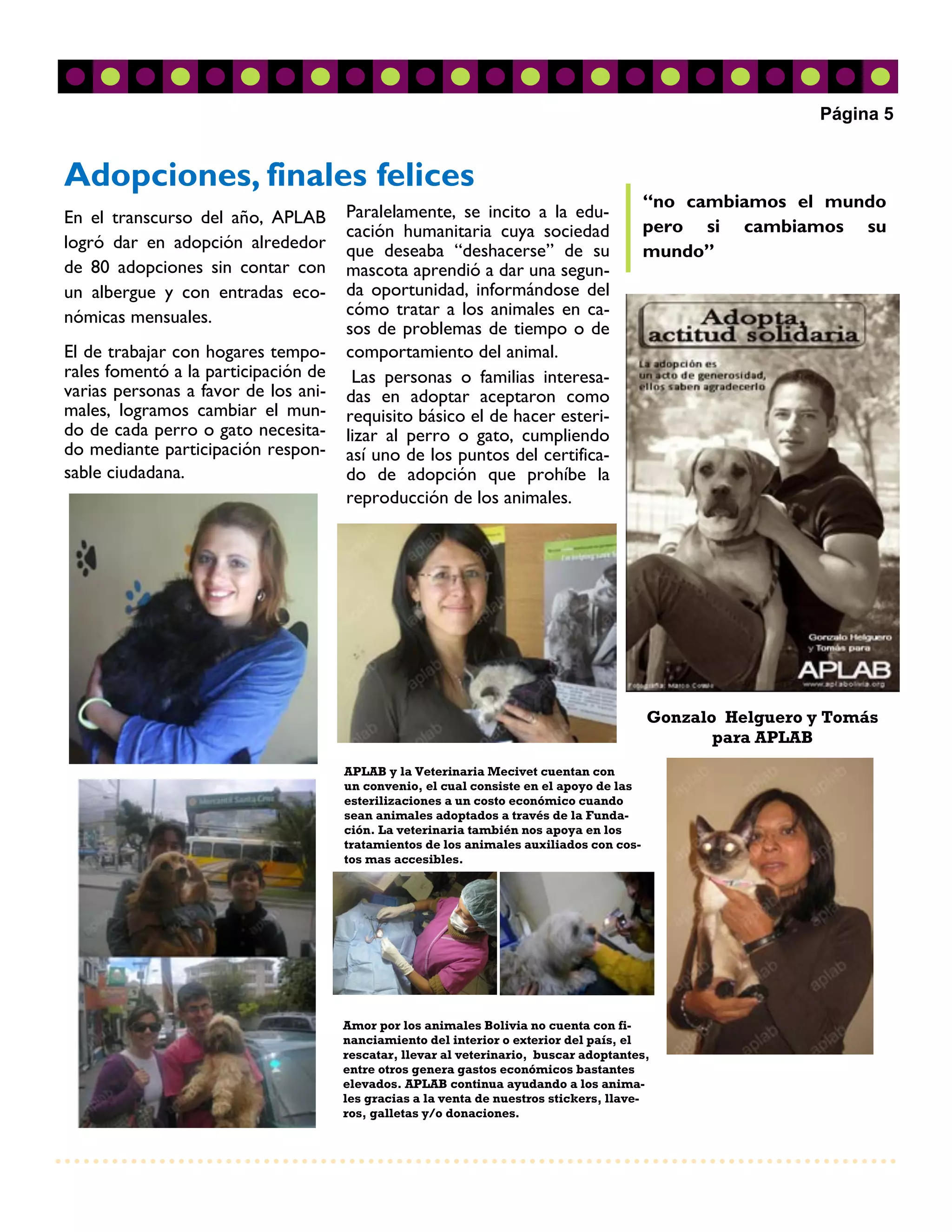 Página 5


Adopciones, finales felices
                                                                                         “no cambiamos el mundo
En el transcurso del año, APLAB       Paralelamente, se incito a la edu-
                                      cación humanitaria cuya sociedad                   pero si cambiamos su
logró dar en adopción alrededor       que deseaba “deshacerse” de su                     mundo”
de 80 adopciones sin contar con       mascota aprendió a dar una segun-
un albergue y con entradas eco-       da oportunidad, informándose del
nómicas mensuales.                    cómo tratar a los animales en ca-
                                      sos de problemas de tiempo o de
El de trabajar con hogares tempo-     comportamiento del animal.
rales fomentó a la participación de    Las personas o familias interesa-
varias personas a favor de los ani-   das en adoptar aceptaron como
males, logramos cambiar el mun-       requisito básico el de hacer esteri-
do de cada perro o gato necesita-     lizar al perro o gato, cumpliendo
do mediante participación respon-     así uno de los puntos del certifica-
sable ciudadana.                      do de adopción que prohíbe la
                                      reproducción de los animales.




                                                                                         Gonzalo Helguero y Tomás
                                                                                                para APLAB
                                      APLAB y la Veterinaria Mecivet cuentan con
                                      un convenio, el cual consiste en el apoyo de las
                                      esterilizaciones a un costo económico cuando
                                      sean animales adoptados a través de la Funda-
                                      ción. La veterinaria también nos apoya en los
                                      tratamientos de los animales auxiliados con cos-
                                      tos mas accesibles.




                                      Amor por los animales Bolivia no cuenta con fi-
                                      nanciamiento del interior o exterior del país, el
                                      rescatar, llevar al veterinario, buscar adoptantes,
                                      entre otros genera gastos económicos bastantes
                                      elevados. APLAB continua ayudando a los anima-
                                      les gracias a la venta de nuestros stickers, llave-
                                      ros, galletas y/o donaciones.
 