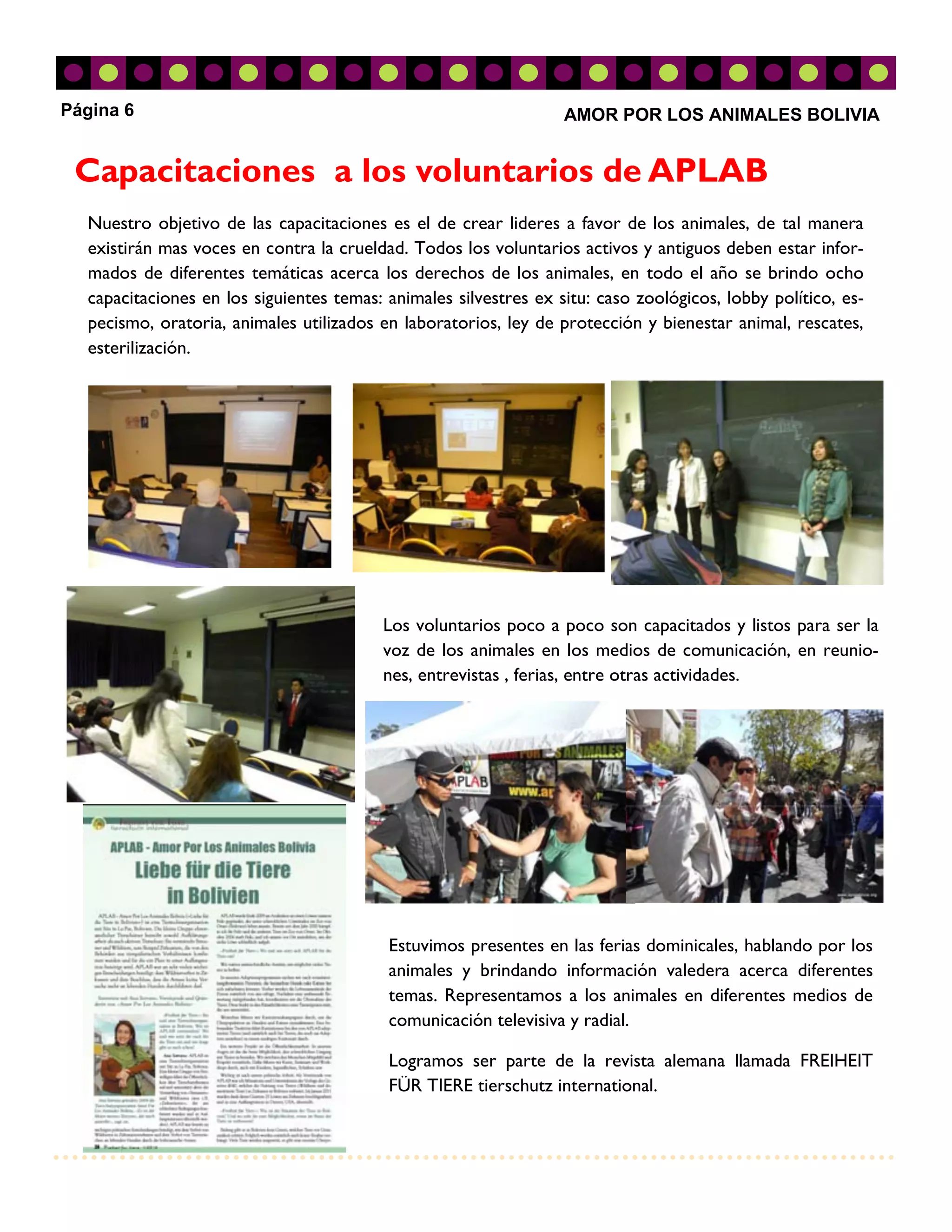 Página 6                                                          AMOR POR LOS ANIMALES BOLIVIA


 Capacitaciones a los voluntarios de APLAB
  Nuestro objetivo de las capacitaciones es el de crear lideres a favor de los animales, de tal manera
  existirán mas voces en contra la crueldad. Todos los voluntarios activos y antiguos deben estar infor-
  mados de diferentes temáticas acerca los derechos de los animales, en todo el año se brindo ocho
  capacitaciones en los siguientes temas: animales silvestres ex situ: caso zoológicos, lobby político, es-
  pecismo, oratoria, animales utilizados en laboratorios, ley de protección y bienestar animal, rescates,
  esterilización.




                                         Los voluntarios poco a poco son capacitados y listos para ser la
                                         voz de los animales en los medios de comunicación, en reunio-
                                         nes, entrevistas , ferias, entre otras actividades.




                                          Estuvimos presentes en las ferias dominicales, hablando por los
                                          animales y brindando información valedera acerca diferentes
                                          temas. Representamos a los animales en diferentes medios de
                                          comunicación televisiva y radial.

                                          Logramos ser parte de la revista alemana llamada FREIHEIT
                                          FÜR TIERE tierschutz international.
 