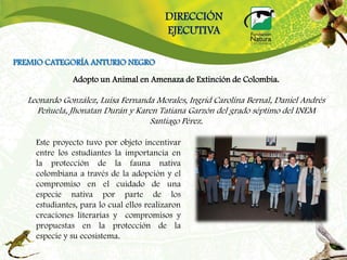 DIRECCIÓN
                                          EJECUTIVA

PREMIO CATEGORÍA ANTURIO NEGRO
               Adopto un Animal en Amenaza de Extinción de Colombia.

   Leonardo González, Luisa Fernanda Morales, Ingrid Carolina Bernal, Daniel Andrés
     Peñuela, Jhonatan Durán y Karen Tatiana Garzón del grado séptimo del INEM
                                   Santiago Pérez.

     Este proyecto tuvo por objeto incentivar
     entre los estudiantes la importancia en
     la protección de la fauna nativa
     colombiana a través de la adopción y el
     compromiso en el cuidado de una
     especie nativa por parte de los
     estudiantes, para lo cual ellos realizaron
     creaciones literarias y compromisos y
     propuestas en la protección de la
     especie y su ecosistema.
 