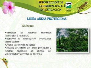 SUBDIRECCIÓN DE
                              CONSERVACIÓN E
                               INVESTIGACIÓN


                    LINEA AREAS PROTEGIDAS
               Enfoques

•Fortalecer    las    Reservas   (Recursos
financieros y humanos)
•Promover la investigación (Prioridades
identificadas)
•Operar la custodia de tierras
•Enfoque de sistema de áreas protegidas y
sistemas regionales en cuenca del
Chicamocha y corredor de Encenillo
 
