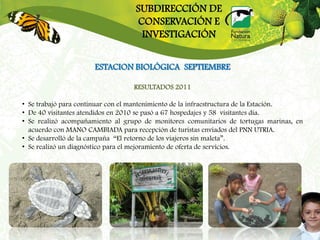 SUBDIRECCIÓN DE
                                  CONSERVACIÓN E
                                   INVESTIGACIÓN


                      ESTACION BIOLÓGICA SEPTIEMBRE

                                  RESULTADOS 2011

• Se trabajó para continuar con el mantenimiento de la infraestructura de la Estación.
• De 40 visitantes atendidos en 2010 se pasó a 67 hospedajes y 58 visitantes día.
• Se realizó acompañamiento al grupo de monitores comunitarios de tortugas marinas, en
  acuerdo con MANO CAMBIADA para recepción de turistas enviados del PNN UTRIA.
• Se desarrolló de la campaña “El retorno de los viajeros sin maleta”.
• Se realizó un diagnóstico para el mejoramiento de oferta de servicios.
 