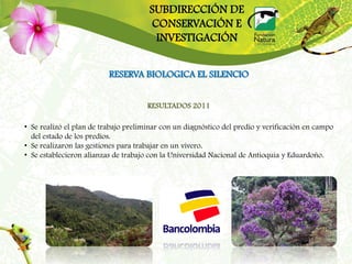 SUBDIRECCIÓN DE
                                      CONSERVACIÓN E
                                       INVESTIGACIÓN


                          RESERVA BIOLOGICA EL SILENCIO


                                      RESULTADOS 2011

• Se realizó el plan de trabajo preliminar con un diagnóstico del predio y verificación en campo
  del estado de los predios.
• Se realizaron las gestiones para trabajar en un vivero.
• Se establecieron alianzas de trabajo con la Universidad Nacional de Antioquia y Eduardoño.
 