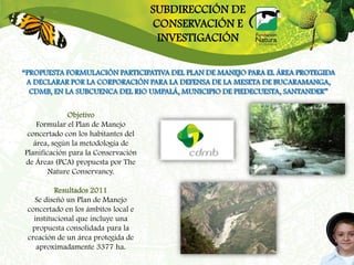 SUBDIRECCIÓN DE
                                     CONSERVACIÓN E
                                      INVESTIGACIÓN

“PROPUESTA FORMULACIÓN PARTICIPATIVA DEL PLAN DE MANEJO PARA EL ÁREA PROTEGIDA
 A DECLARAR POR LA CORPORACIÓN PARA LA DEFENSA DE LA MESETA DE BUCARAMANGA,
  CDMB, EN LA SUBCUENCA DEL RIO UMPALÁ, MUNICIPIO DE PIEDECUESTA, SANTANDER”

             Objetivo
    Formular el Plan de Manejo
 concertado con los habitantes del
   área, según la metodología de
Planificación para la Conservación
de Áreas (PCA) propuesta por The
        Nature Conservancy.

          Resultados 2011
   Se diseñó un Plan de Manejo
 concertado en los ámbitos local e
   institucional que incluye una
  propuesta consolidada para la
 creación de un área protegida de
    aproximadamente 3377 ha.
 