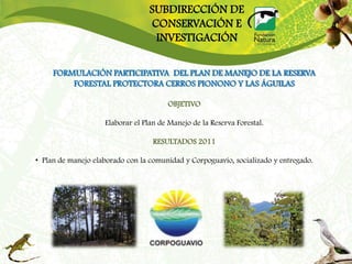 SUBDIRECCIÓN DE
                                  CONSERVACIÓN E
                                   INVESTIGACIÓN

     FORMULACIÓN PARTICIPATIVA DEL PLAN DE MANEJO DE LA RESERVA
         FORESTAL PROTECTORA CERROS PIONONO Y LAS ÁGUILAS

                                       OBJETIVO

                    Elaborar el Plan de Manejo de la Reserva Forestal.

                                   RESULTADOS 2011

• Plan de manejo elaborado con la comunidad y Corpoguavio, socializado y entregado.
 