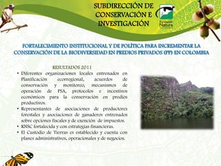 SUBDIRECCIÓN DE
                                        CONSERVACIÓN E
                                         INVESTIGACIÓN

  FORTALECIMIENTO INSTITUCIONAL Y DE POLÍTICA PARA INCREMENTAR LA
CONSERVACIÓN DE LA BIODIVERSIDAD EN PREDIOS PRIVADOS (PP) EN COLOMBIA

                    RESULTADOS 2011
 •   Diferentes organizaciones locales entrenados en
     Planificación     ecorregional,      acuerdos     de
     conservación y monitoreo, mecanismos de
     operación de PSA, protocolos e incentivos
     económicos para la conservación en predios
     productivos.
 •   Representantes de asociaciones de productores
     forestales y asociaciones de ganaderos entrenados
     sobre opciones fiscales y de exención de impuestos.
 •   RNSC fortalecida y con estrategias financieras.
 •   El Custodio de Tierras es establecido y cuenta con
     planes administrativos, operacionales y de negocios.
 