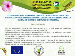 SUBDIRECCIÓN DE
                                      CONSERVACIÓN E
                                       INVESTIGACIÓN

 ESTABLECIMIENTO DE SISTEMAS DE GARANTÍA DE LEGALIDAD A PARTIR DE LA
CERTIFICACIÓN DE SOSTENIBILIDAD PARA LA PRODUCCIÓN FORESTAL Y PARA LA
             CADENA DE CUSTODIA CON PYMES EN COLOMBIA

                                     RESULTADOS 2011

• Se han categorizado cerca de 300 empresas del sector forestal según sus condiciones
económicas, de producción y de interés sobre la certificación.
• 20 empresas han recibido satisfactoriamente el informe de fase 1 y se adelanta el proceso con
22 mas. 2 empresas se encuentran desarrollando fase 2.
• Se participo en cerca de 25 espacios empresariales, comerciales y académicos alrededor de la
producción forestal del país.
• Se realizó el primer curso Implementador Experto en el Sistema de Certificación Forestal
Voluntaria FSC, con la participación de 30 personas; y el curso Intensivo para Auditores FSC en
Manejo Forestal, con la participación de 31 personas.
 
