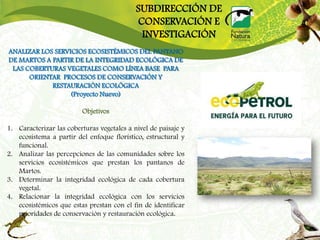 SUBDIRECCIÓN DE
                                            CONSERVACIÓN E
                                             INVESTIGACIÓN
ANALIZAR LOS SERVICIOS ECOSISTÉMICOS DEL PANTANO
DE MARTOS A PARTIR DE LA INTEGRIDAD ECOLÓGICA DE
 LAS COBERTURAS VEGETALES COMO LÍNEA BASE PARA
      ORIENTAR PROCESOS DE CONSERVACIÓN Y
            RESTAURACIÓN ECOLÓGICA
                  (Proyecto Nuevo)

                         Objetivos

1. Caracterizar las coberturas vegetales a nivel de paisaje y
   ecosistema a partir del enfoque florístico, estructural y
   funcional.
2. Analizar las percepciones de las comunidades sobre los
   servicios ecosistémicos que prestan los pantanos de
   Martos.
3. Determinar la integridad ecológica de cada cobertura
   vegetal.
4. Relacionar la integridad ecológica con los servicios
   ecosistémicos que estas prestan con el fin de identificar
   prioridades de conservación y restauración ecológica.
 
