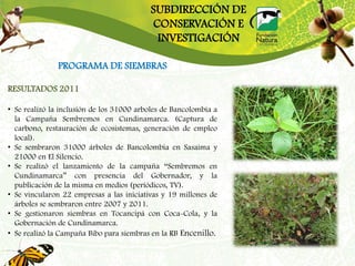 SUBDIRECCIÓN DE
                                          CONSERVACIÓN E
                                           INVESTIGACIÓN

               PROGRAMA DE SIEMBRAS

RESULTADOS 2011

• Se realizó la inclusión de los 31000 arboles de Bancolombia a
  la Campaña Sembremos en Cundinamarca. (Captura de
  carbono, restauración de ecosistemas, generación de empleo
  local).
• Se sembraron 31000 árboles de Bancolombia en Sasaima y
  21000 en El Silencio.
• Se realizó el lanzamiento de la campaña “Sembremos en
  Cundinamarca” con presencia del Gobernador, y la
  publicación de la misma en medios (periódicos, TV).
• Se vincularon 22 empresas a las iniciativas y 19 millones de
  árboles se sembraron entre 2007 y 2011.
• Se gestionaron siembras en Tocancipá con Coca-Cola, y la
  Gobernación de Cundinamarca.
• Se realizó la Campaña Bibo para siembras en la RB Encenillo.
 