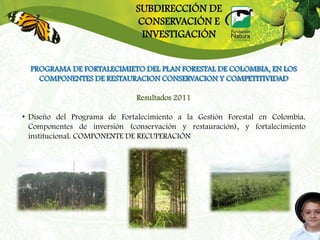 SUBDIRECCIÓN DE
                              CONSERVACIÓN E
                               INVESTIGACIÓN


  PROGRAMA DE FORTALECIMIETO DEL PLAN FORESTAL DE COLOMBIA, EN LOS
    COMPONENTES DE RESTAURACION CONSERVACION Y COMPETITIVIDAD

                              Resultados 2011

• Diseño del Programa de Fortalecimiento a la Gestión Forestal en Colombia.
  Componentes de inversión (conservación y restauración), y fortalecimiento
  institucional. COMPONENTE DE RECUPERACIÓN
 