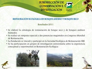 SUBDIRECCIÓN DE
                                  CONSERVACIÓN E
                                   INVESTIGACIÓN

      RESTAURACIÓN ECOLÓGICA EN BOSQUE ANDINO Y BOSQUE SECO

                                 Resultados 2011

• Se elaboró la estrategia de restauración de bosque seco y de bosques andinos
  húmedos.
• Se realizó un simposio especial y dos ponencias magistrales en Congreso Mundial
  de Restauración.
• La Fundación se vinculó y participó en la Sociedad Ecológica de Restauración SER
• Se ha participación en grupos de investigación universitaria sobre la experiencia
  conceptual y experimental en Restauración Ecológica
 