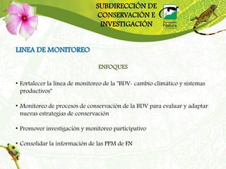 SUBDIRECCIÓN DE
                               CONSERVACIÓN E
                                INVESTIGACIÓN


LINEA DE MONITOREO

                                ENFOQUES

• Fortalecer la línea de monitoreo de la "BDV- cambio climático y sistemas
  productivos"

• Monitoreo de procesos de conservación de la BDV para evaluar y adaptar
  nuevas estrategias de conservación

• Promover investigación y monitoreo participativo

• Consolidar la información de las PPM de FN
 