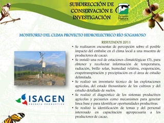 SUBDIRECCIÓN DE
                      CONSERVACIÓN E
                       INVESTIGACIÓN


MONITOREO DEL CLIMA PROYECTO HIDROELECTRICO RÍO SOGAMOSO
                                              RESULTADOS 2011
                       •   Se realizaron encuestas de percepción sobre el posible
                           impacto del embalse en el clima local a una muestra de
                           productores de cacao.
                       •   Se instaló una red de estaciones climatológicas (7), para
                           obtener y recolectar información de temperatura,
                           radiación, brillo solar, humedad relativa, evaporación,
                           evapotranspiración y precipitación en el área de estudio
                           delimitada.
                       •   Se realizó un inventario técnico de las explotaciones
                           agrícolas, del estado fitosanitario de los cultivos y del
                           estudio detallado de suelos.
                       •   Se realizó el diagnóstico de los sistemas productivos
                           agrícolas y pecuarios como mecanismos para generar
                           línea base y para identificar oportunidades productivas.
                       •   Se realizó la identificación de temas y del personal
                           interesado en capacitación agropecuaria a los
                           productores de cacao.
 