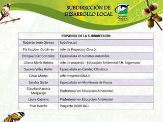 SUBDIRECCIÓN DE
                           DESARROLLO LOCAL


                         PERSONAL DE LA SUBDIRECCION
Roberto León Gómez      Subdirector
Pía Escobar Gutiérrez   Jefe de Proyectos Chocó
Enrique Díaz González   Especialista en turismo sostenible
Liliana María Botero    Jefe de proyecto - Educación Ambiental P.H. Sogamoso
 Susana Vélez Haller    Especialista en Cambio Climático
    César Monje         Jefe Proyecto SINA II
    Sandra Galán        Especialista en Monitoreo de Fauna
  Claudia Marcela
                        Profesional en Educación Ambiental
     Melgarejo
   Laura Cabrera        Profesional en Educación Ambiental
    Pilar Herrón        Proyecto BIOREDD+
 