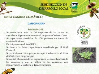 SUBDIRECCIÓN DE
                                    DESARROLLO LOCAL

LINEA CAMBIO CLIMÁTICO
                         CARBONOCERO

                          Resultados 2011
•   Se contactaron más de 30 empresas de las cuales se
    vincularon 8 permanentemente al programa Carbono Cero.
•   Se capacitaron alrededor de 100 personas en temas de
    cambio climático.
•   Participamos en el foro BIBO.
•   Se tiene a la única capacitadora acreditada por el GHG
    Protocol.
•   Se presentaron cinco propuestas que involucraron el tema
    de CCG como eje principal.
•   Se realizó el cálculo de las capturas en las áreas boscosas de
    las reservas, y eso se utiliza en los convenios con
    Conservación y Carbono y Texaco Hayuelos.
 