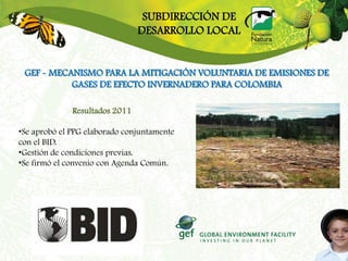 SUBDIRECCIÓN DE
                                DESARROLLO LOCAL


 GEF - MECANISMO PARA LA MITIGACIÓN VOLUNTARIA DE EMISIONES DE
           GASES DE EFECTO INVERNADERO PARA COLOMBIA

              Resultados 2011

•Se aprobó el PPG elaborado conjuntamente
con el BID.
•Gestión de condiciones previas.
•Se firmó el convenio con Agenda Común.
 
