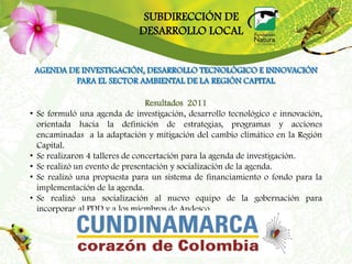 SUBDIRECCIÓN DE
                               DESARROLLO LOCAL


    AGENDA DE INVESTIGACIÓN, DESARROLLO TECNOLÓGICO E INNOVACIÓN
            PARA EL SECTOR AMBIENTAL DE LA REGIÓN CAPITAL

                                   Resultados 2011
•   Se formuló una agenda de investigación, desarrollo tecnológico e innovación,
    orientada hacia la definición de estrategias, programas y acciones
    encaminadas a la adaptación y mitigación del cambio climático en la Región
    Capital.
•   Se realizaron 4 talleres de concertación para la agenda de investigación.
•   Se realizó un evento de presentación y socialización de la agenda.
•   Se realizó una propuesta para un sistema de financiamiento o fondo para la
    implementación de la agenda.
•   Se realizó una socialización al nuevo equipo de la gobernación para
    incorporar al PDD y a los miembros de Andesco.
 