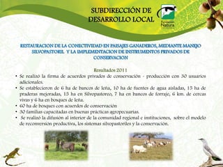 SUBDIRECCIÓN DE
                                      DESARROLLO LOCAL


    RESTAURACION DE LA CONECTIVIDAD EN PAISAJES GANADEROS, MEDIANTE MANEJO
         SILVOPASTORIL Y LA IMPLEMENTACION DE INSTRUMENTOS PRIVADOS DE
                                  CONSERVACION

                                            Resultados 2011
•   Se realizó la firma de acuerdos privados de conservación - producción con 30 usuarios
    adicionales.
•   Se establecieron de 6 ha de bancos de leña, 10 ha de fuentes de agua aisladas, 15 ha de
    praderas mejoradas, 15 ha en Silvopastoreo, 7 ha en bancos de forraje, 6 km. de cercas
    vivas y 6 ha en bosques de leña.
•   60 ha de bosques con acuerdos de conservación
•   30 familias capacitadas en buenas prácticas agropecuarias.
•    Se realizó la difusión al interior de la comunidad regional e instituciones, sobre el modelo
    de reconversión productiva, los sistemas silvopastoriles y la conservación.
 