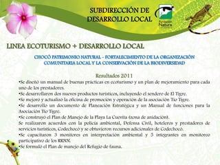 SUBDIRECCIÓN DE
                                   DESARROLLO LOCAL


LINEA ECOTURISMO + DESARROLLO LOCAL
          CHOCÓ PATRIMONIO NATURAL - FORTALECIMIENTO DE LA ORGANIZACIÓN
             COMUNITARIA LOCAL Y LA CONSERVACIÓN DE LA BIODIVERSIDAD

                                       Resultados 2011
   •Se diseñó un manual de buenas prácticas en ecoturismo y un plan de mejoramiento para cada
   uno de los prestadores.
   •Se desarrollaron dos nuevos productos turísticos, incluyendo el sendero de El Tigre.
   •Se mejoró y actualizó la oficina de promoción y operación de la asociación Tío Tigre.
   •Se desarrollo un documento de Planeación Estratégica y un Manual de funciones para la
   Asociación Tío Tigre.
   •Se construyó el Plan de Manejo de la Playa La Cuevita (zona de anidación).
   Se realizaron acuerdos con la policía ambiental, Defensa Civil, hoteleros y prestadores de
   servicios turísticos, Codechocó y se obtuvieron recursos adicionales de Codechocó.
   •Se capacitaron 3 monitores en interpretación ambiental y 5 integrantes en monitoreo
   participativo de los RRNN.
   •Se formuló el Plan de manejo del Refugio de fauna.
 