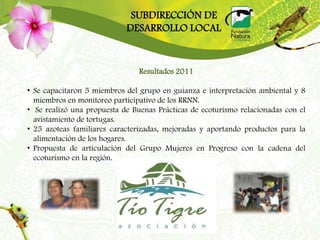SUBDIRECCIÓN DE
                            DESARROLLO LOCAL


                                Resultados 2011

• Se capacitaron 5 miembros del grupo en guianza e interpretación ambiental y 8
  miembros en monitoreo participativo de los RRNN.
• Se realizó una propuesta de Buenas Prácticas de ecoturismo relacionadas con el
  avistamiento de tortugas.
• 25 azoteas familiares caracterizadas, mejoradas y aportando productos para la
  alimentación de los hogares.
• Propuesta de articulación del Grupo Mujeres en Progreso con la cadena del
  ecoturismo en la región.
 