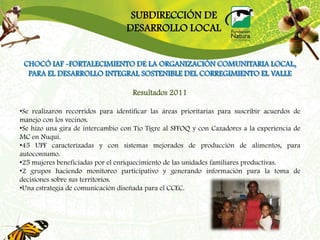 SUBDIRECCIÓN DE
                                   DESARROLLO LOCAL


 CHOCÓ IAF -FORTALECIMIENTO DE LA ORGANIZACIÓN COMUNITARIA LOCAL,
  PARA EL DESARROLLO INTEGRAL SOSTENIBLE DEL CORREGIMIENTO EL VALLE

                                     Resultados 2011

•Se realizaron recorridos para identificar las áreas prioritarias para suscribir acuerdos de
manejo con los vecinos.
•Se hizo una gira de intercambio con Tío Tigre al SFFOQ y con Cazadores a la experiencia de
MC en Nuquí.
•45 UPF caracterizadas y con sistemas mejorados de producción de alimentos, para
autoconsumo.
•25 mujeres beneficiadas por el enriquecimiento de las unidades familiares productivas.
•2 grupos haciendo monitoreo participativo y generando información para la toma de
decisiones sobre sus territorios.
•Una estrategia de comunicación diseñada para el CCEC.
 