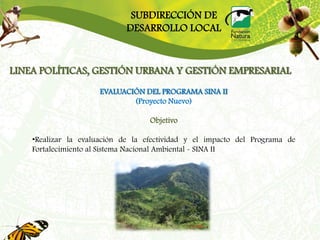 SUBDIRECCIÓN DE
                             DESARROLLO LOCAL


LINEA POLÍTICAS, GESTIÓN URBANA Y GESTIÓN EMPRESARIAL
                      EVALUACIÓN DEL PROGRAMA SINA II
                              (Proyecto Nuevo)

                                   Objetivo

    •Realizar la evaluación de la efectividad y el impacto del Programa de
    Fortalecimiento al Sistema Nacional Ambiental - SINA II
 
