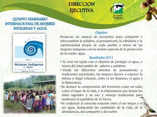 DIRECCIÓN
                                EJECUTIVA
    QUINTO SEMINARIO
INTERNACIONAL DE MUJERES
    INDIGENAS Y AGUA
                                                     Objetivo
                           Propiciar un espacio de encuentro para compartir e
                           intercambiar la palabra, el pensamiento, la sabiduría y la
                           espiritualidad propia de cada pueblo a través de las
                           mujeres indígenas con la misión especial de la protección
                           de la madre agua.
                                                 Resultados 2011
                           • Se creó un tejido con el objetivo de proteger el agua, a
                             través del intercambio de saberes y palabras.
                           • Desde los diferentes sistemas de pensamiento y
                             tradiciones ancestrales, las mujeres dieron a conocer la
                             intima y frágil relación, entre el ser humano, el agua y
                             la Naturaleza.
                           • Se destacó la comprensión del territorio como un todo,
                             como el lugar de la vida, y la importancia que tienen los
                             sitios sagrados y su uso y manejo tradicional para
                             mantener el equilibrio de la Tierra.
                           • Se evidenció la estrecha relación entre el ser mujer y el
                             ser agua, destacando las cualidades de la vida, de la
                             abundancia, del compartir y del nutrir.
 